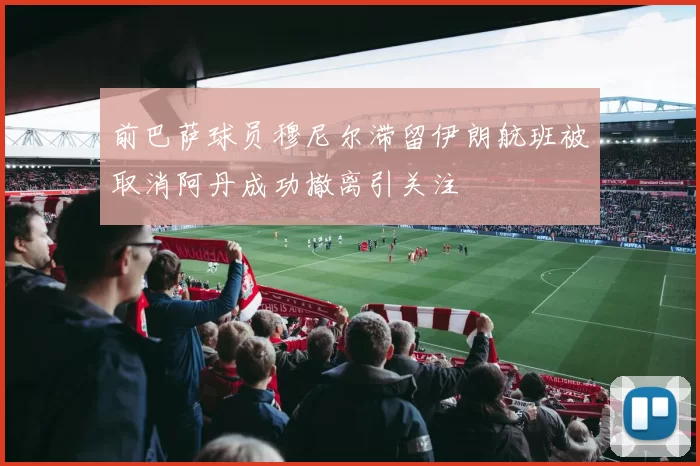 前巴萨球员穆尼尔滞留伊朗航班被取消阿丹成功撤离引关注