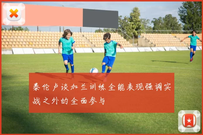 泰伦卢谈加兰训练全能表现强调实战之外的全面参与