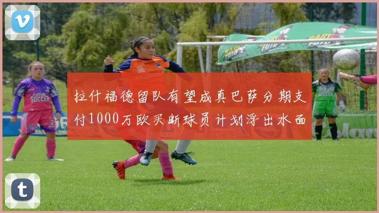 拉什福德留队有望成真巴萨分期支付1000万欧买断球员计划浮出水面