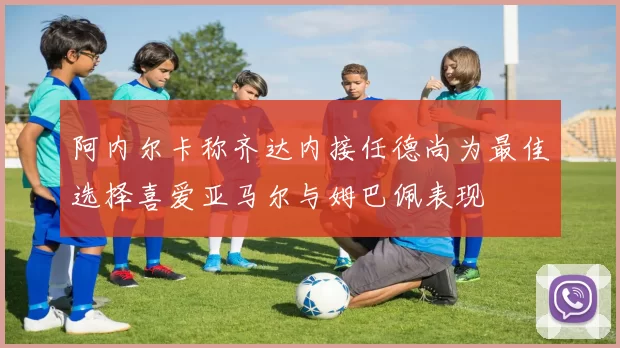 阿内尔卡称齐达内接任德尚为最佳选择喜爱亚马尔与姆巴佩表现