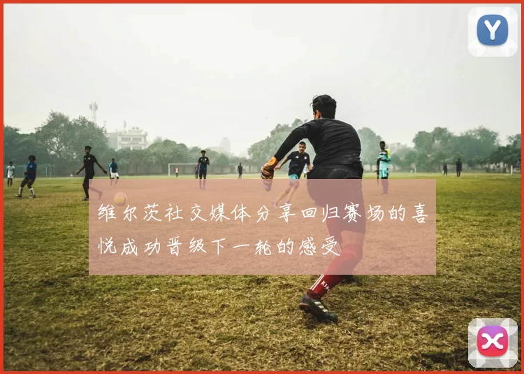 维尔茨社交媒体分享回归赛场的喜悦成功晋级下一轮的感受