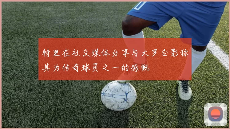 特里在社交媒体分享与大罗合影称其为传奇球员之一的感慨