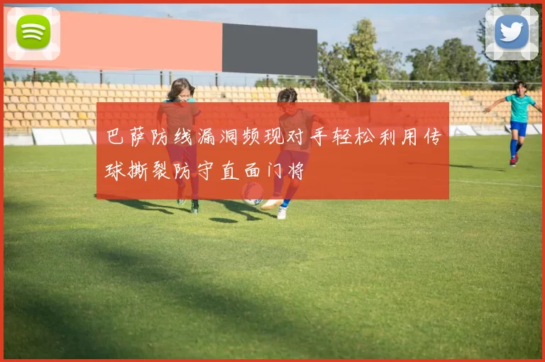 巴萨防线漏洞频现对手轻松利用传球撕裂防守直面门将