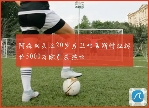 阿森纳关注20岁后卫帕莱斯特拉标价5000万欧引发热议