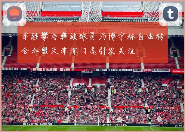 季胜攀与彝族球员乃博宁林自由转会加盟天津津门虎引发关注
