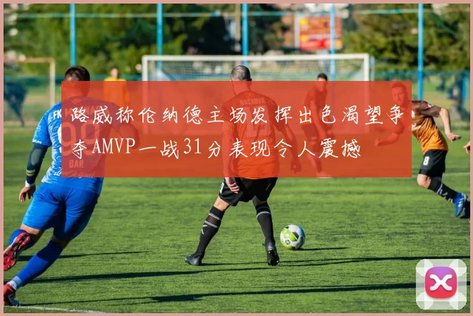 路威称伦纳德主场发挥出色渴望争夺AMVP一战31分表现令人震撼