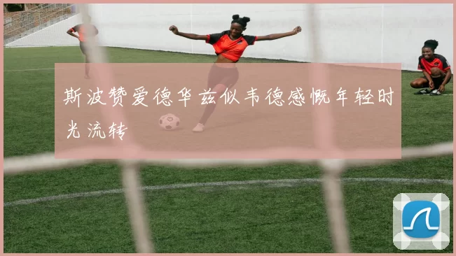 斯波赞爱德华兹似韦德感慨年轻时光流转