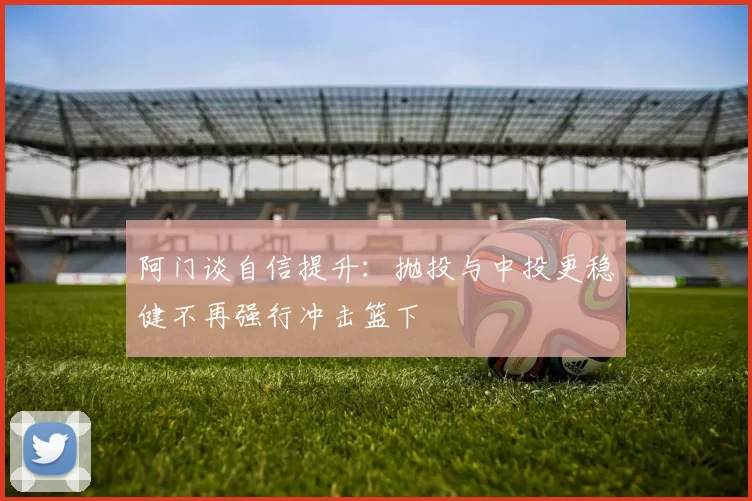 阿门谈自信提升：抛投与中投更稳健不再强行冲击篮下