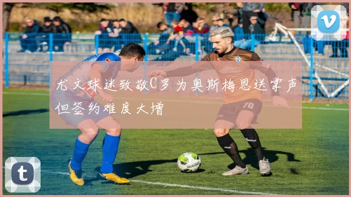 尤文球迷致敬C罗为奥斯梅恩送掌声但签约难度大增