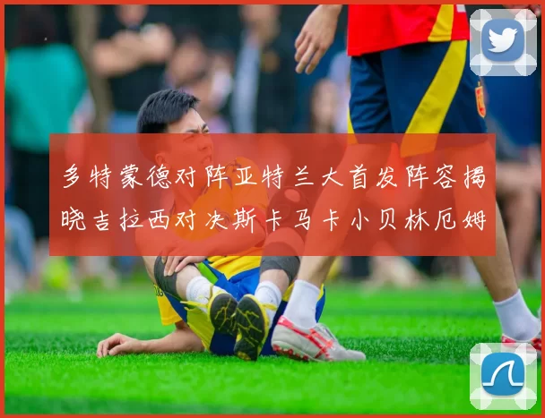 多特蒙德对阵亚特兰大首发阵容揭晓吉拉西对决斯卡马卡小贝林厄姆出战