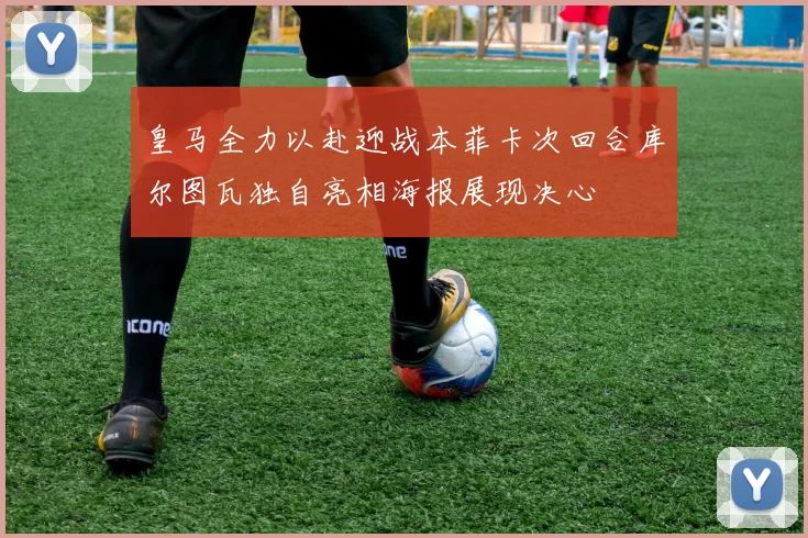 皇马全力以赴迎战本菲卡次回合库尔图瓦独自亮相海报展现决心