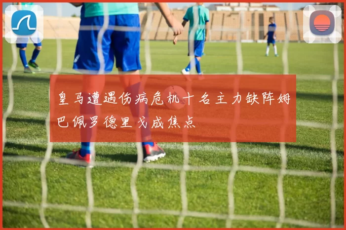 皇马遭遇伤病危机十名主力缺阵姆巴佩罗德里戈成焦点