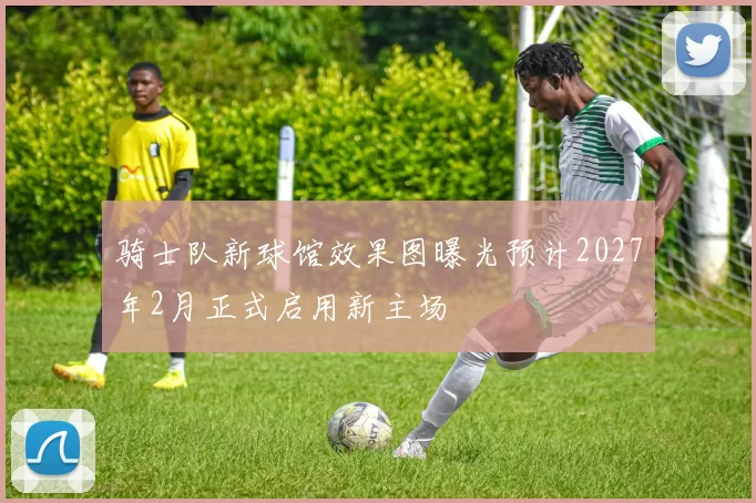 骑士队新球馆效果图曝光预计2027年2月正式启用新主场