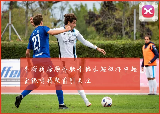 李海新唐顺齐联手执法超级杯中超金银哨再聚首引关注