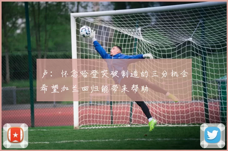 卢：怀念哈登突破制造的三分机会希望加兰回归能带来帮助