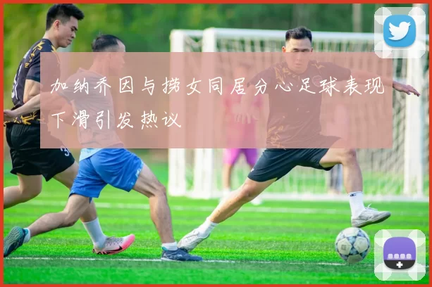 加纳乔因与捞女同居分心足球表现下滑引发热议
